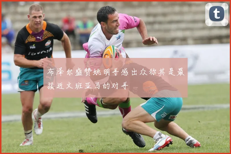 布泽尔盛赞姚明手感出众称其是最接近文班亚马的对手