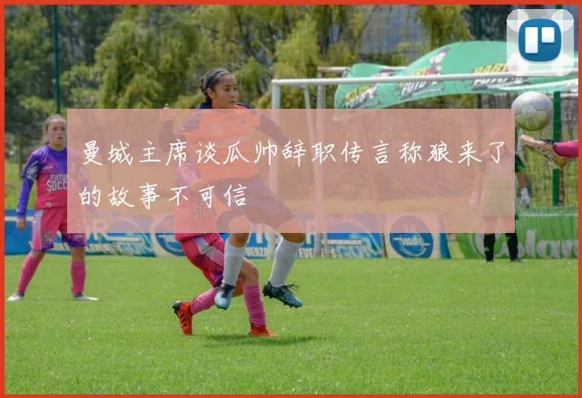 曼城主席谈瓜帅辞职传言称狼来了的故事不可信