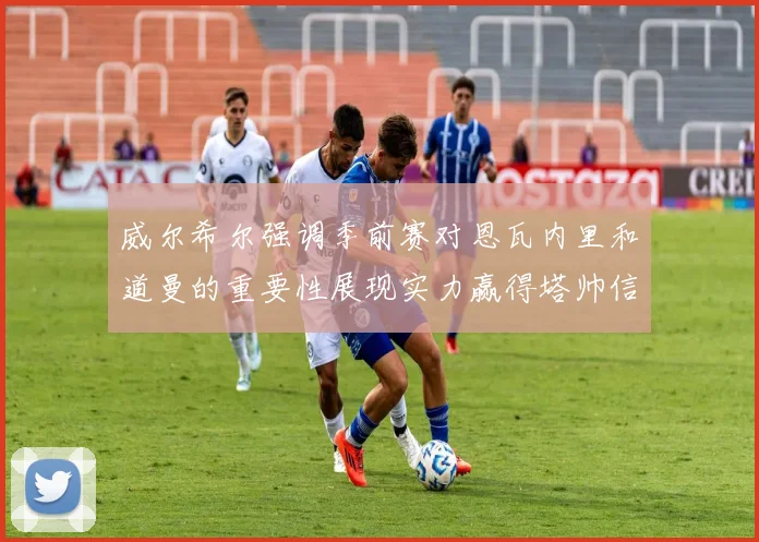 威尔希尔强调季前赛对恩瓦内里和道曼的重要性展现实力赢得塔帅信任