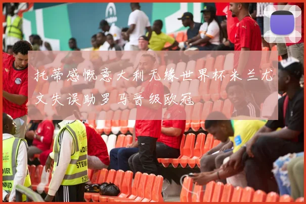 托蒂感慨意大利无缘世界杯米兰尤文失误助罗马晋级欧冠
