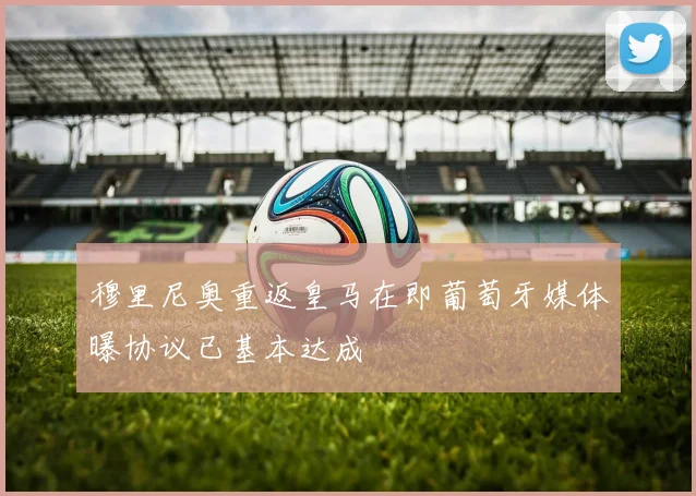 穆里尼奥重返皇马在即葡萄牙媒体曝协议已基本达成