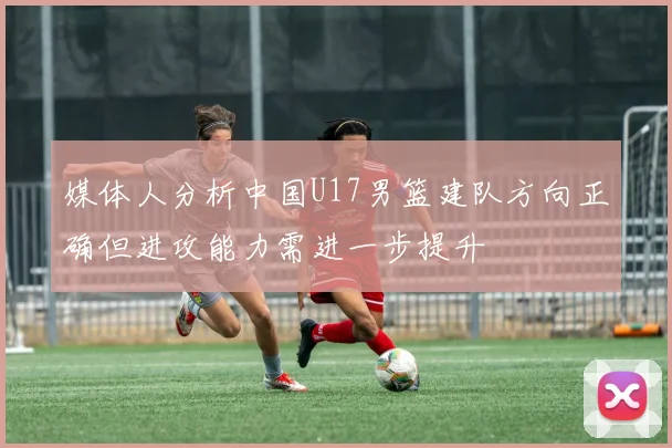 媒体人分析中国U17男篮建队方向正确但进攻能力需进一步提升