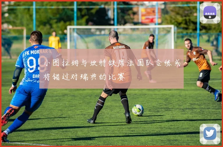 小图拉姆与坎特缺席法国队合练或将错过对瑞典的比赛