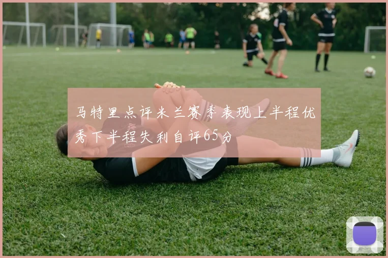 马特里点评米兰赛季表现上半程优秀下半程失利自评65分