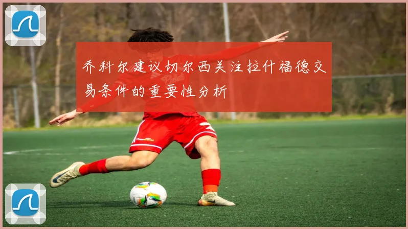 乔科尔建议切尔西关注拉什福德交易条件的重要性分析