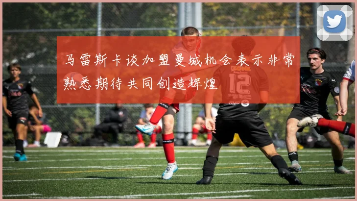 马雷斯卡谈加盟曼城机会表示非常熟悉期待共同创造辉煌