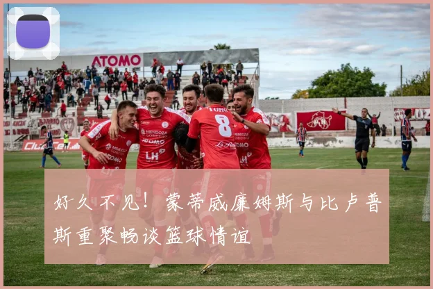 好久不见！蒙蒂威廉姆斯与比卢普斯重聚畅谈篮球情谊