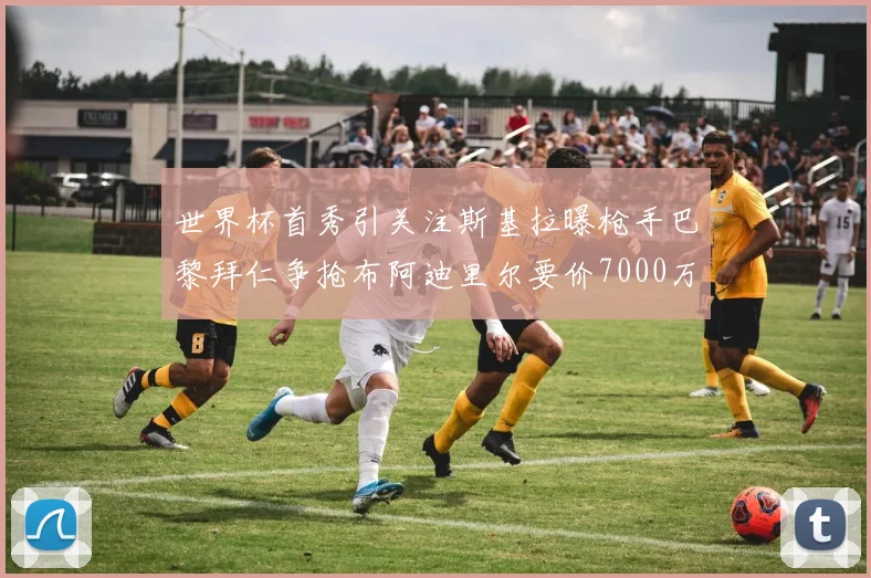 世界杯首秀引关注斯基拉曝枪手巴黎拜仁争抢布阿迪里尔要价7000万欧元