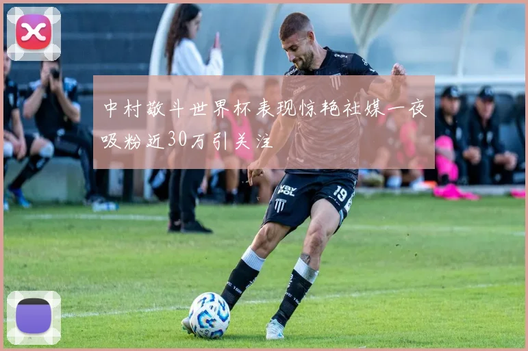 中村敬斗世界杯表现惊艳社媒一夜吸粉近30万引关注