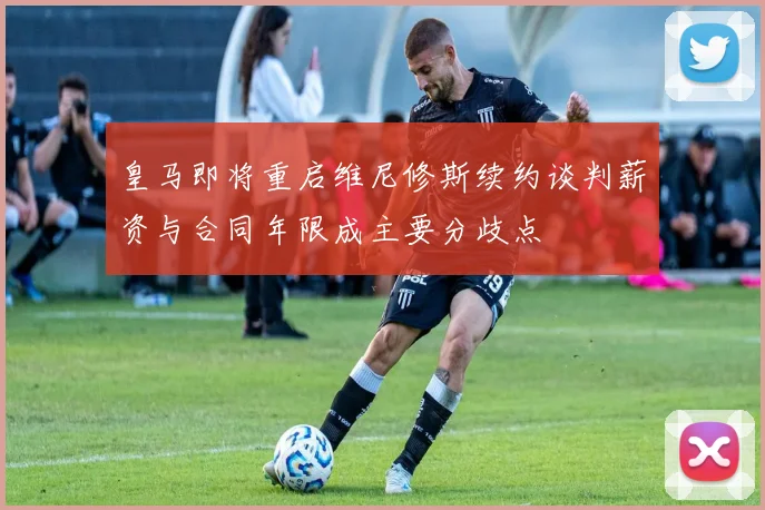 皇马即将重启维尼修斯续约谈判薪资与合同年限成主要分歧点