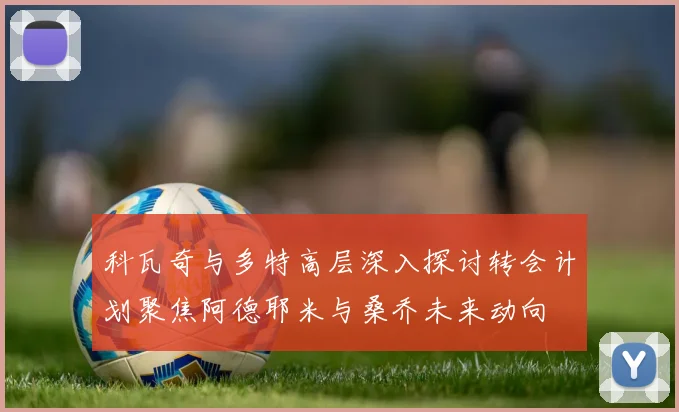 科瓦奇与多特高层深入探讨转会计划聚焦阿德耶米与桑乔未来动向