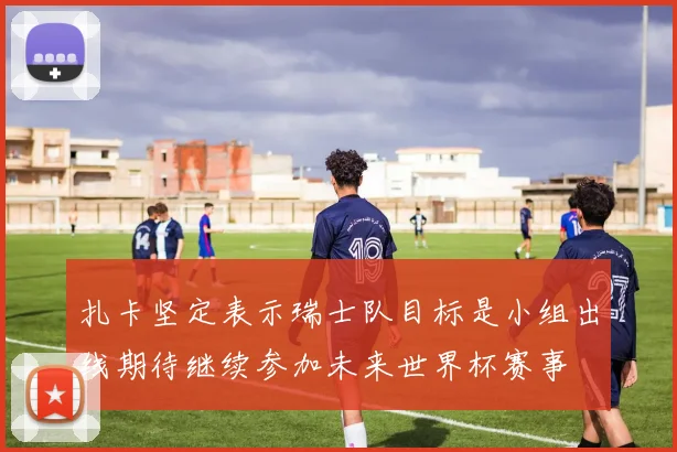 扎卡坚定表示瑞士队目标是小组出线期待继续参加未来世界杯赛事
