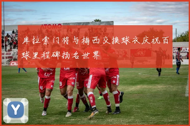 库拉索门将与梅西交换球衣庆祝百球里程碑扬名世界