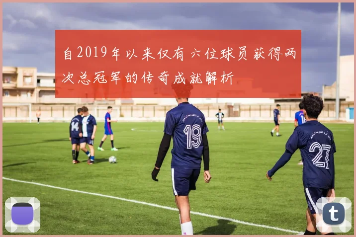 自2019年以来仅有六位球员获得两次总冠军的传奇成就解析