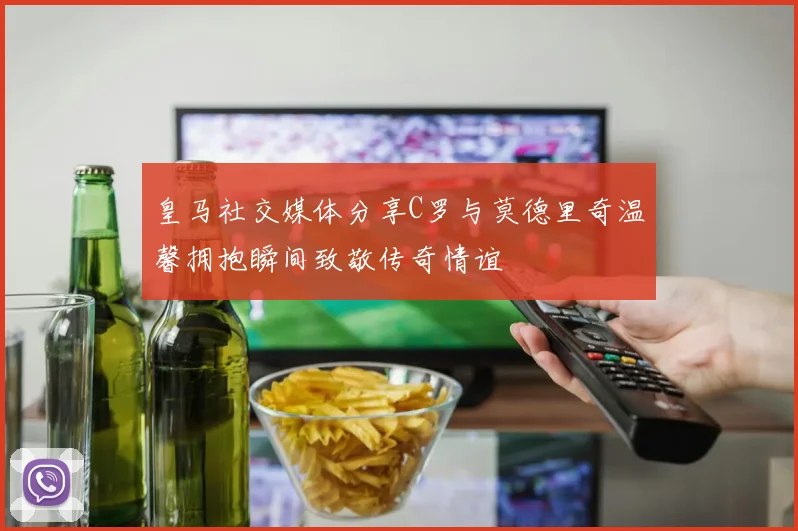 皇马社交媒体分享C罗与莫德里奇温馨拥抱瞬间致敬传奇情谊