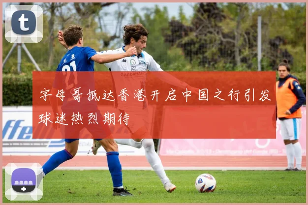 字母哥抵达香港开启中国之行引发球迷热烈期待