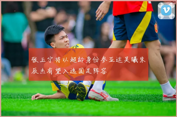 张玉宁将以超龄身份参亚运吴曦朱辰杰有望入选国足阵容