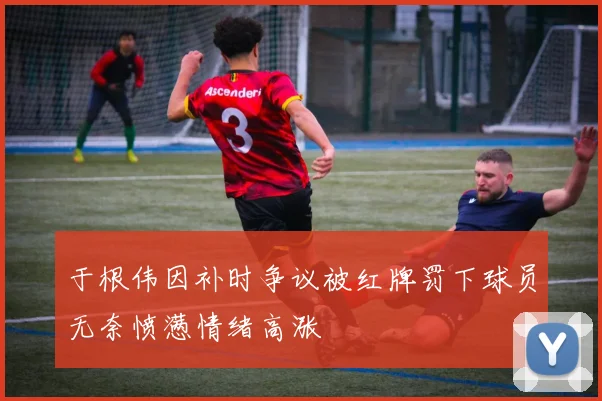 于根伟因补时争议被红牌罚下球员无奈愤懑情绪高涨