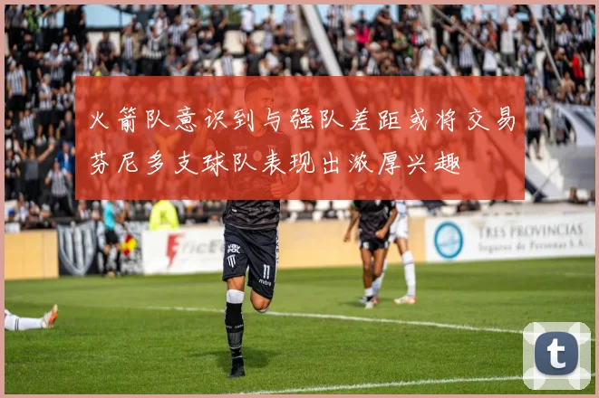 火箭队意识到与强队差距或将交易芬尼多支球队表现出浓厚兴趣