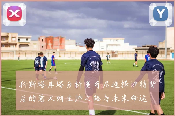 科斯塔库塔分析曼奇尼选择沙特背后的意大利主帅之路与未来命运