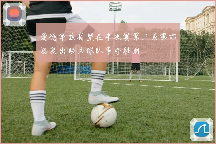爱德华兹有望在半决赛第三或第四场复出助力球队争夺胜利