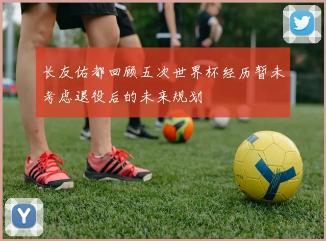 长友佑都回顾五次世界杯经历暂未考虑退役后的未来规划