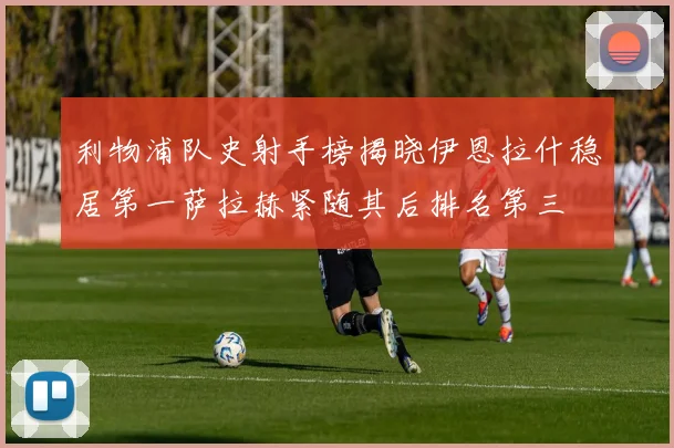 利物浦队史射手榜揭晓伊恩拉什稳居第一萨拉赫紧随其后排名第三
