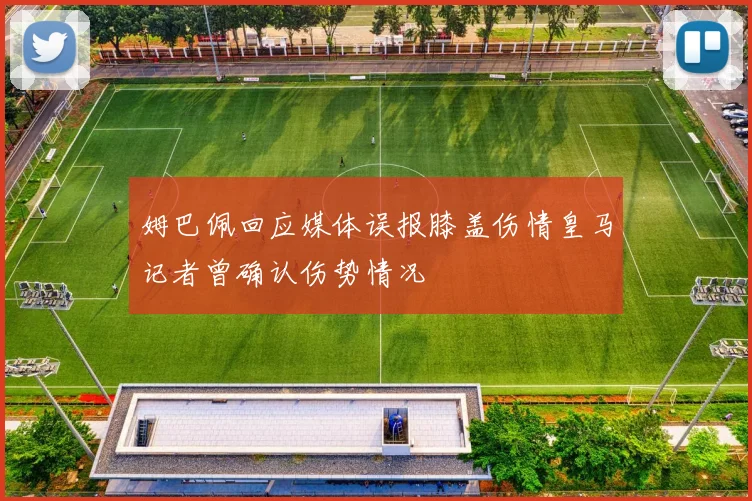 姆巴佩回应媒体误报膝盖伤情皇马记者曾确认伤势情况