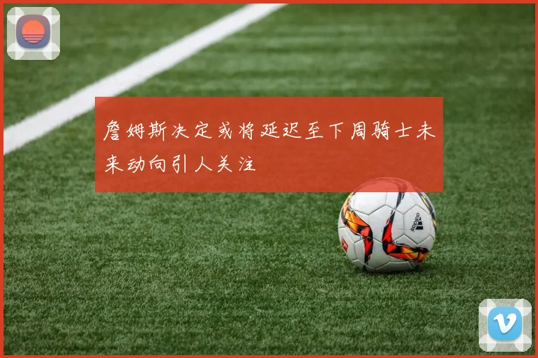 詹姆斯决定或将延迟至下周骑士未来动向引人关注