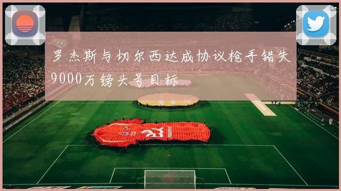 罗杰斯与切尔西达成协议枪手错失9000万镑头号目标
